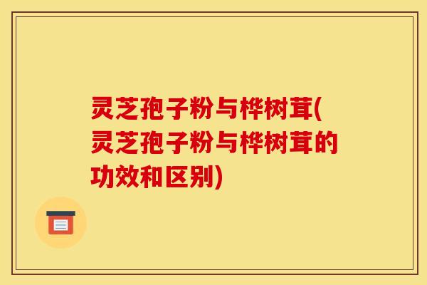 灵芝孢子粉与桦树茸(灵芝孢子粉与桦树茸的功效和区别)