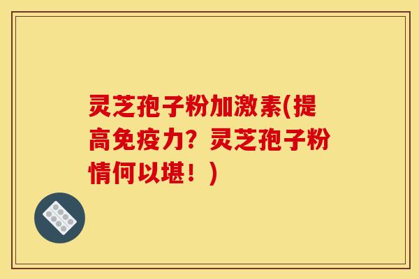 灵芝孢子粉加激素(提高免疫力?灵芝孢子粉情何以堪!)