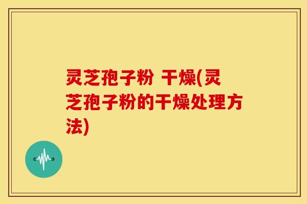 灵芝孢子粉 干燥(灵芝孢子粉的干燥处理方法)
