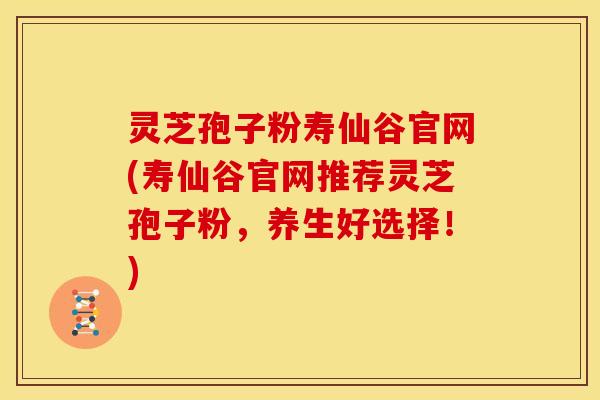 灵芝孢子粉寿仙谷官网(寿仙谷官网推荐灵芝孢子粉，养生好选择！)
