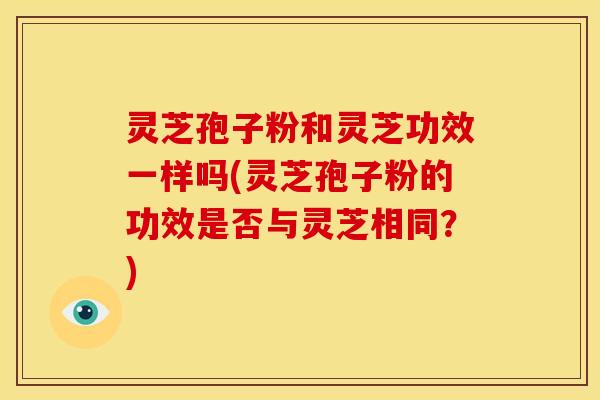 灵芝孢子粉和灵芝功效一样吗(灵芝孢子粉的功效是否与灵芝相同？)