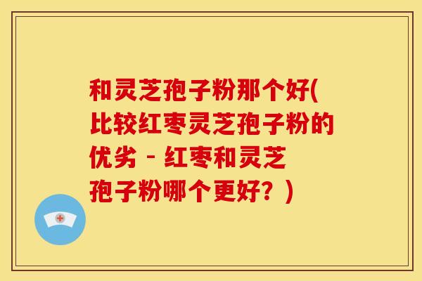 和灵芝孢子粉那个好(比较红枣灵芝孢子粉的优劣 - 红枣和灵芝孢子粉哪个更好?)