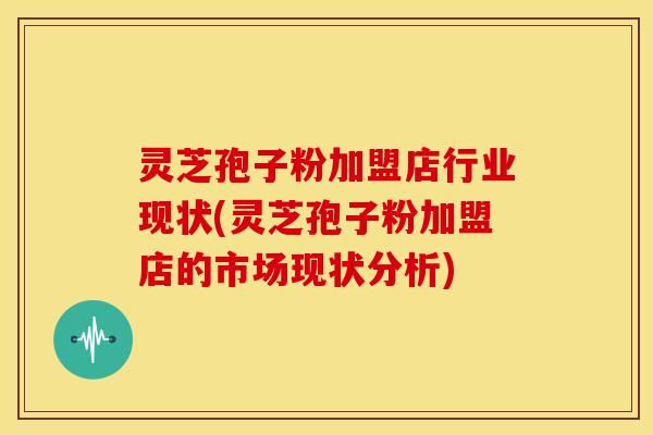 灵芝孢子粉加盟店行业现状(灵芝孢子粉加盟店的市场现状分析)