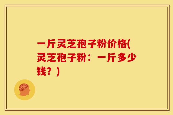 一斤灵芝孢子粉价格(灵芝孢子粉:一斤多少钱?)