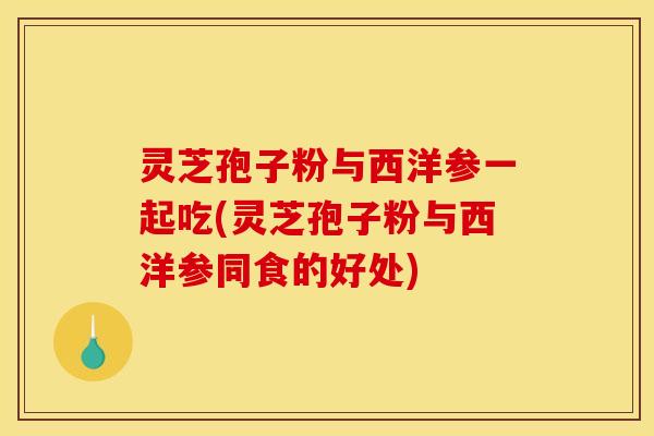 灵芝孢子粉与西洋参一起吃(灵芝孢子粉与西洋参同食的好处)
