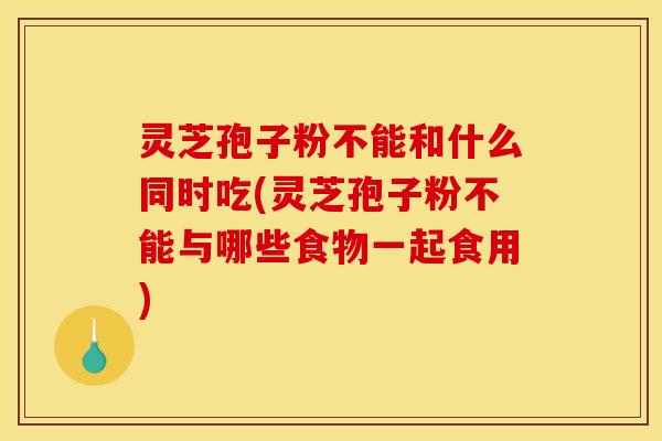 灵芝孢子粉不能和什么同时吃(灵芝孢子粉不能与哪些食物一起食用)