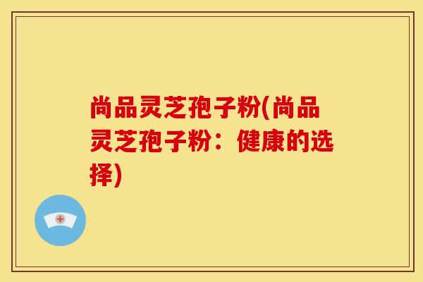 尚品灵芝孢子粉(尚品灵芝孢子粉:健康的选择)