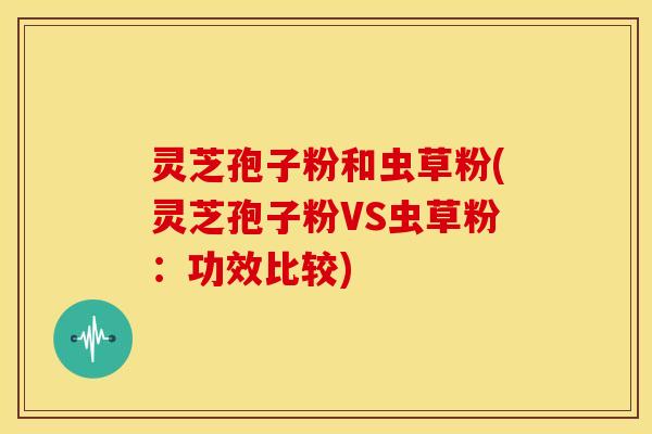 灵芝孢子粉和虫草粉(灵芝孢子粉VS虫草粉:功效比较)
