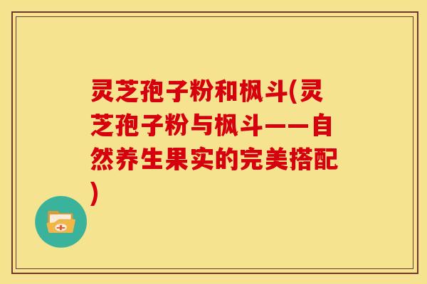 灵芝孢子粉和枫斗(灵芝孢子粉与枫斗——自然养生果实的完美搭配)