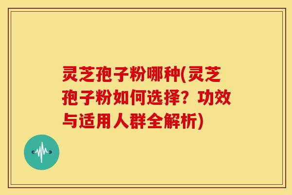 灵芝孢子粉哪种(灵芝孢子粉如何选择?功效与适用人群全解析)