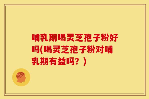哺乳期喝灵芝孢子粉好吗(喝灵芝孢子粉对哺乳期有益吗？)