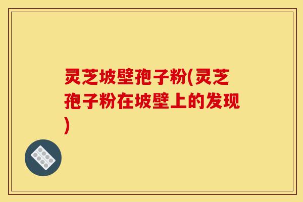 灵芝坡壁孢子粉(灵芝孢子粉在坡壁上的发现)