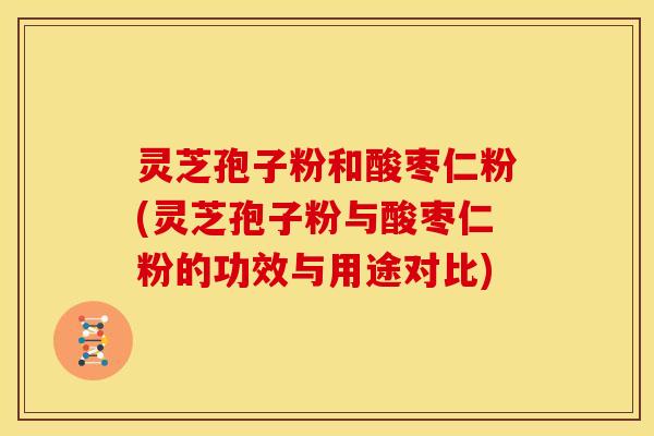 灵芝孢子粉和酸枣仁粉(灵芝孢子粉与酸枣仁粉的功效与用途对比)