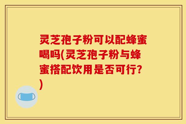 灵芝孢子粉可以配蜂蜜喝吗(灵芝孢子粉与蜂蜜搭配饮用是否可行?)