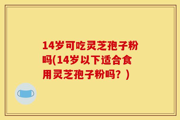 14岁可吃灵芝孢子粉吗(14岁以下适合食用灵芝孢子粉吗？)