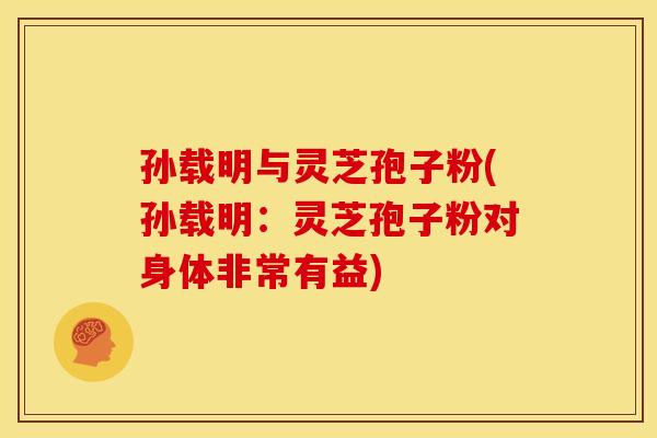孙载明与灵芝孢子粉(孙载明：灵芝孢子粉对身体非常有益)