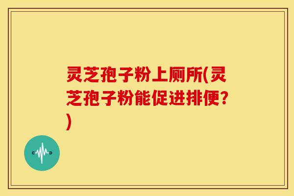 灵芝孢子粉上厕所(灵芝孢子粉能促进排便?)