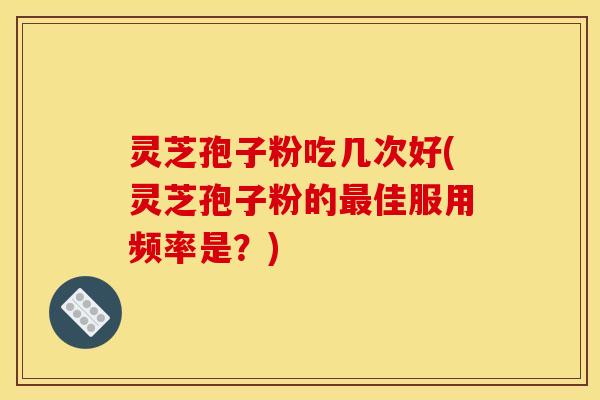 灵芝孢子粉吃几次好(灵芝孢子粉的最佳服用频率是?)