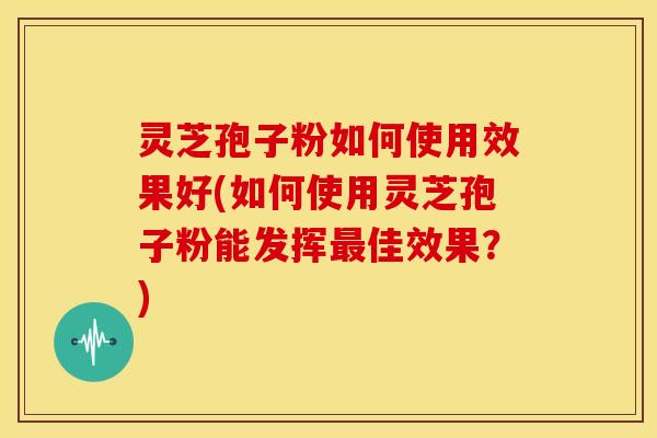 灵芝孢子粉如何使用效果好(如何使用灵芝孢子粉能发挥最佳效果?)