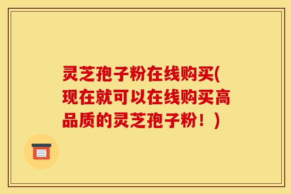 灵芝孢子粉在线购买(现在就可以在线购买高品质的灵芝孢子粉!)