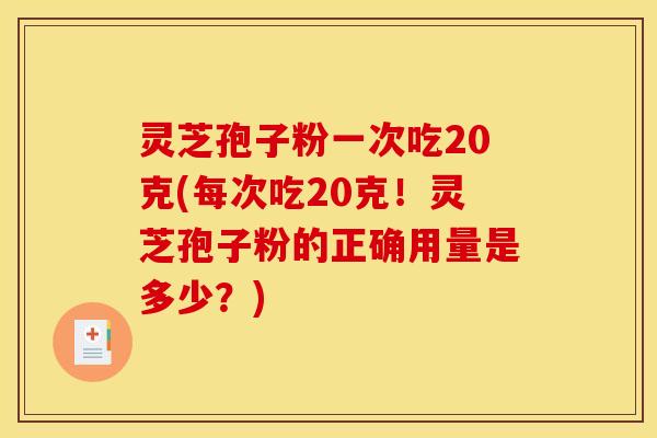 灵芝孢子粉一次吃20克(每次吃20克!灵芝孢子粉的正确用量是多少?)