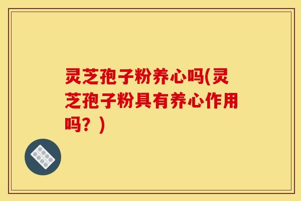 灵芝孢子粉养心吗(灵芝孢子粉具有养心作用吗?)