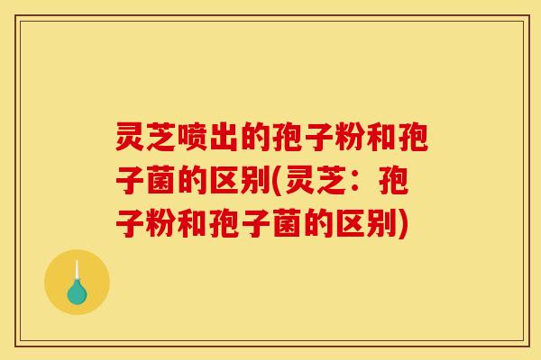 灵芝喷出的孢子粉和孢子菌的区别(灵芝：孢子粉和孢子菌的区别)