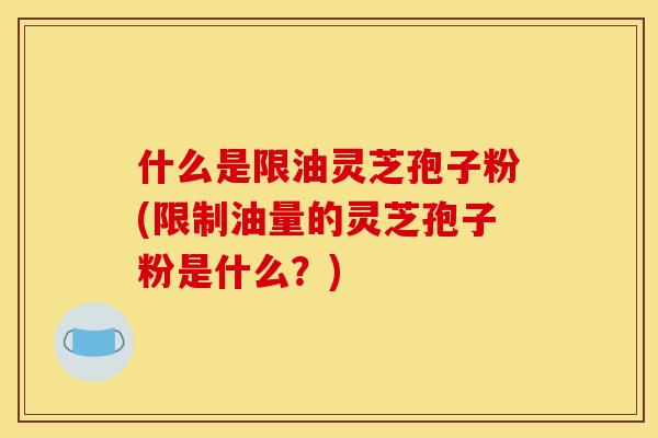 什么是限油灵芝孢子粉(限制油量的灵芝孢子粉是什么?)