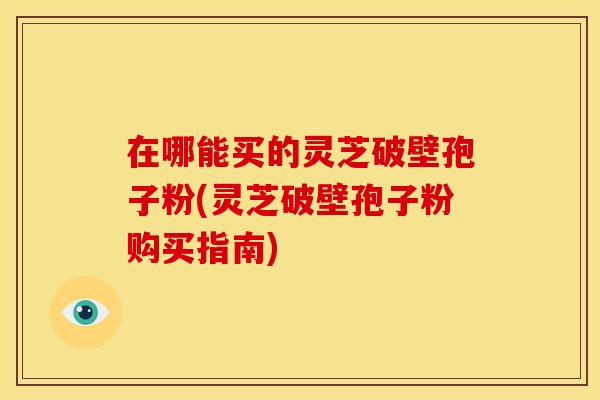 在哪能买的灵芝破壁孢子粉(灵芝破壁孢子粉购买指南)