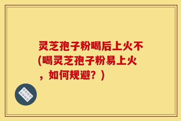 灵芝孢子粉喝后上火不(喝灵芝孢子粉易上火,如何规避?)