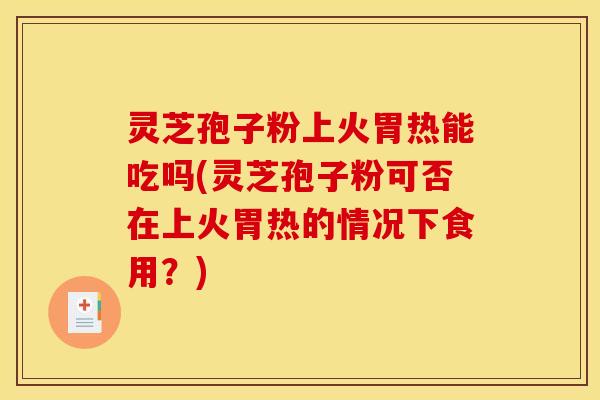 灵芝孢子粉上火胃热能吃吗(灵芝孢子粉可否在上火胃热的情况下食用？)