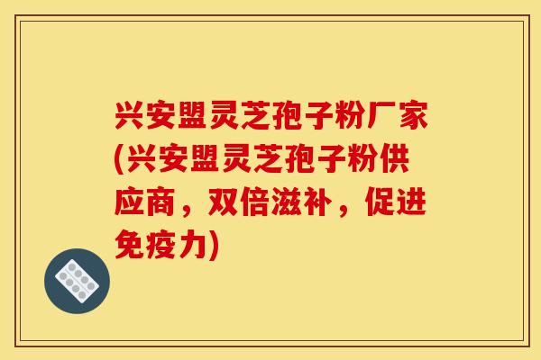 兴安盟灵芝孢子粉厂家(兴安盟灵芝孢子粉供应商，双倍滋补，促进免疫力)