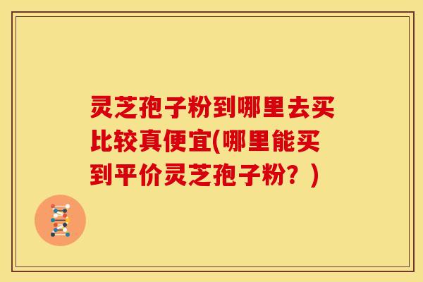 灵芝孢子粉到哪里去买比较真便宜(哪里能买到平价灵芝孢子粉?)
