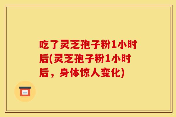 吃了灵芝孢子粉1小时后(灵芝孢子粉1小时后，身体惊人变化)