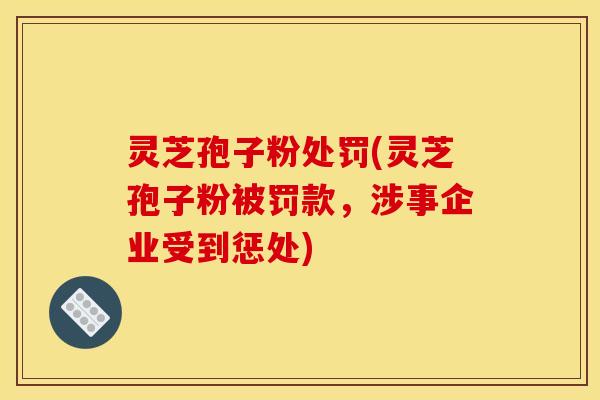 灵芝孢子粉处罚(灵芝孢子粉被罚款，涉事企业受到惩处)