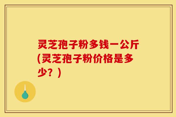 灵芝孢子粉多钱一公斤(灵芝孢子粉价格是多少?)