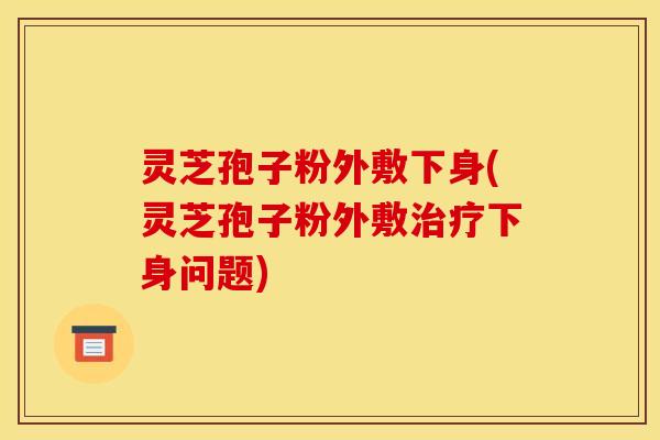 灵芝孢子粉外敷下身(灵芝孢子粉外敷治疗下身问题)