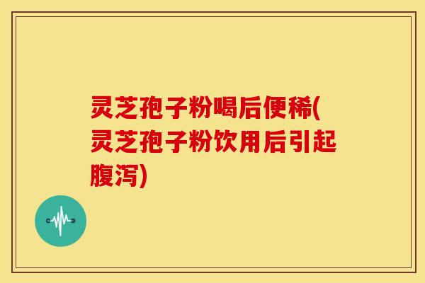 灵芝孢子粉喝后便稀(灵芝孢子粉饮用后引起腹泻)