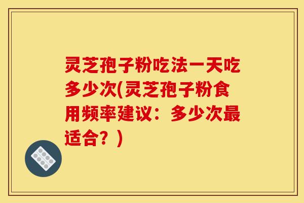 灵芝孢子粉吃法一天吃多少次(灵芝孢子粉食用频率建议：多少次最适合？)