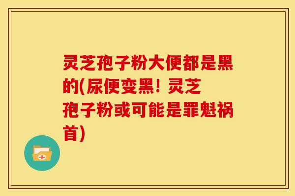 灵芝孢子粉大便都是黑的(尿便变黑! 灵芝孢子粉或可能是罪魁祸首)