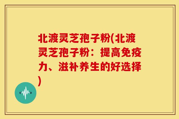 北渡灵芝孢子粉(北渡灵芝孢子粉:提高免疫力、滋补养生的好选择)