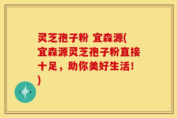 灵芝孢子粉 宜森源(宜森源灵芝孢子粉直接十足,助你美好生活!)
