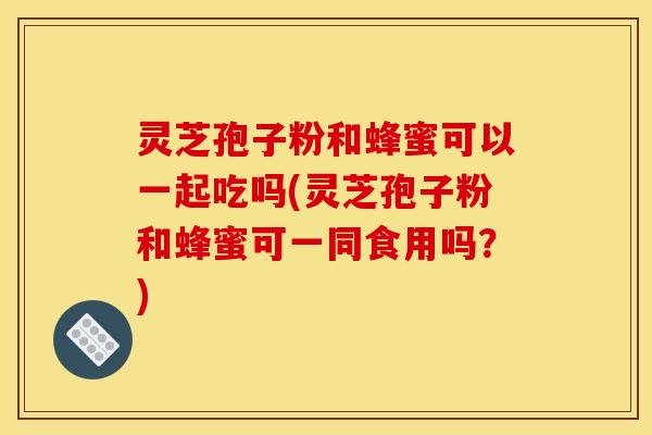 灵芝孢子粉和蜂蜜可以一起吃吗(灵芝孢子粉和蜂蜜可一同食用吗?)