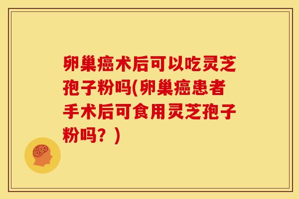 卵巢癌术后可以吃灵芝孢子粉吗(卵巢癌患者手术后可食用灵芝孢子粉吗？)