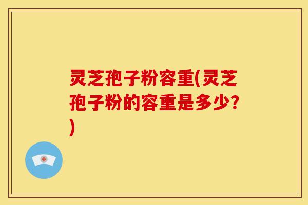 灵芝孢子粉容重(灵芝孢子粉的容重是多少?)