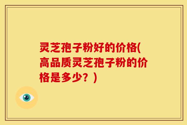 灵芝孢子粉好的价格(高品质灵芝孢子粉的价格是多少?)