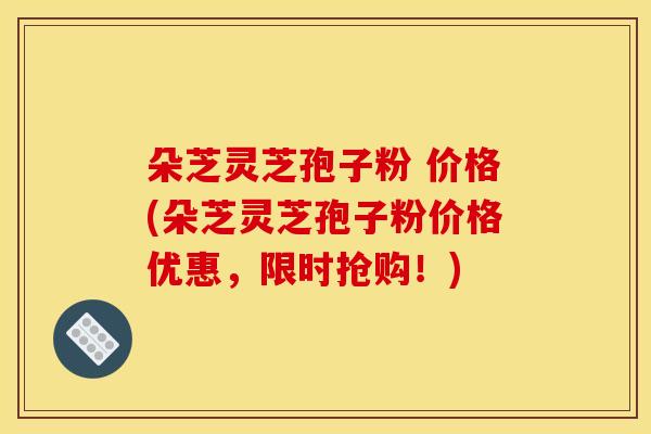 朵芝灵芝孢子粉 价格(朵芝灵芝孢子粉价格优惠,限时抢购!)