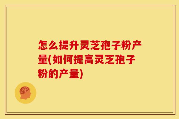 怎么提升灵芝孢子粉产量(如何提高灵芝孢子粉的产量)