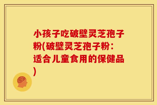 小孩子吃破壁灵芝孢子粉(破壁灵芝孢子粉:适合儿童食用的保健品)