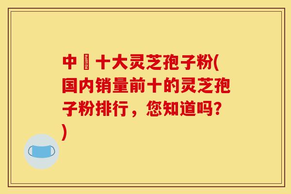 中囯十大灵芝孢子粉(国内销量前十的灵芝孢子粉排行,您知道吗?)